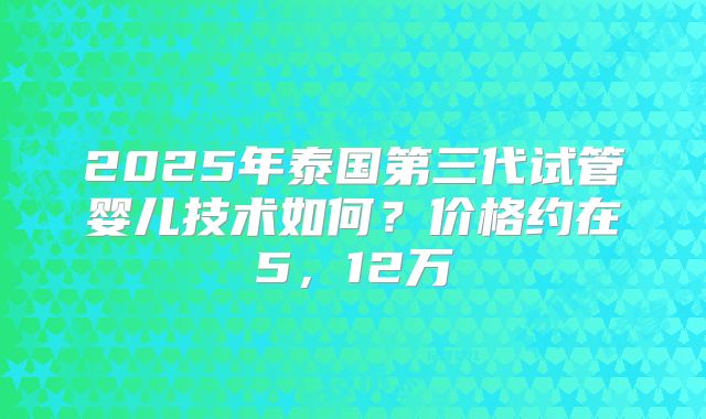 2025年泰国第三代试管婴儿技术如何？价格约在5，12万