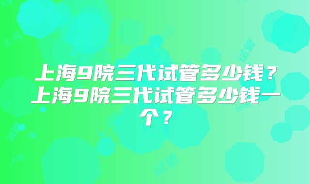 上海9院三代试管多少钱？上海9院三代试管多少钱一个？