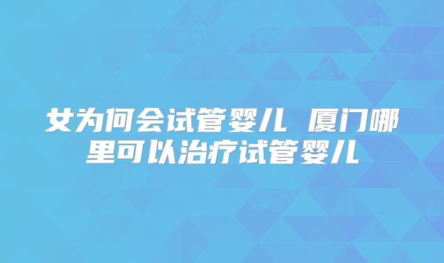 女为何会试管婴儿 厦门哪里可以治疗试管婴儿
