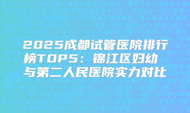 2025成都试管医院排行榜TOP5：锦江区妇幼 与第二人民医院实力对比