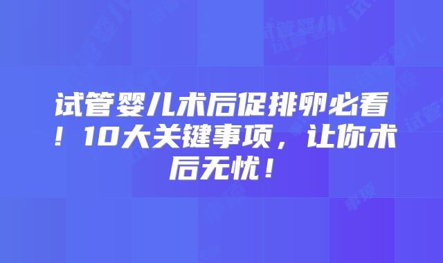试管婴儿术后促排卵必看！10大关键事项，让你术后无忧！