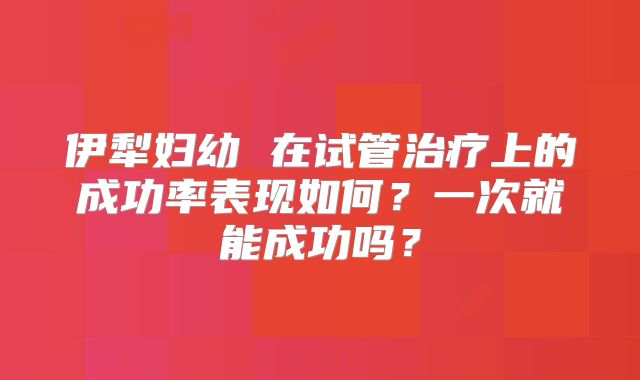 伊犁妇幼 在试管治疗上的成功率表现如何？一次就能成功吗？
