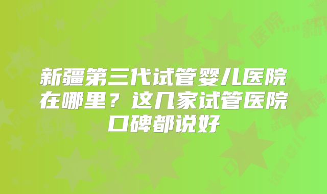 新疆第三代试管婴儿医院在哪里?这几家试管医院口碑都说好