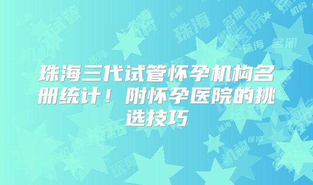 珠海三代试管怀孕机构名册统计!附怀孕医院的挑选技巧