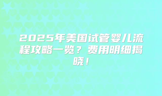2025年美国试管婴儿流程攻略一览？费用明细揭晓！