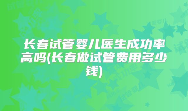 长春试管婴儿医生成功率高吗(长春做试管费用多少钱)