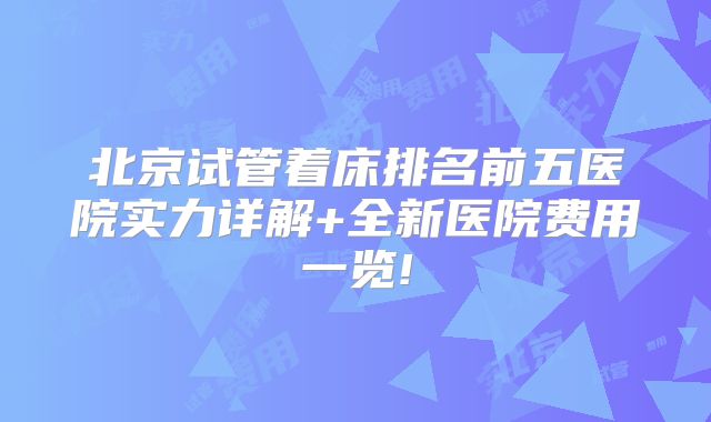北京试管着床排名前五医院实力详解+全新医院费用一览!