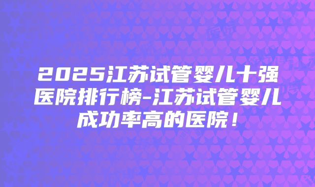 2025江苏试管婴儿十强医院排行榜-江苏试管婴儿成功率高的医院！