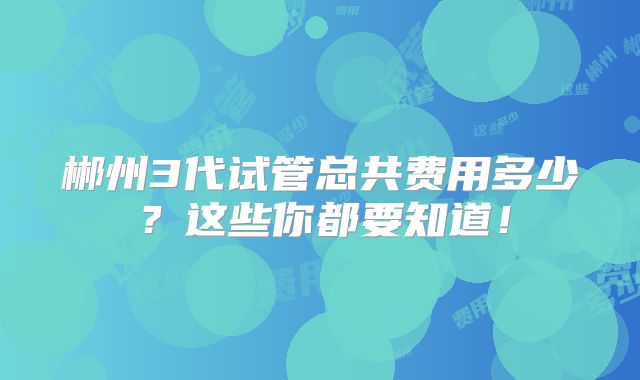 郴州3代试管总共费用多少？这些你都要知道！