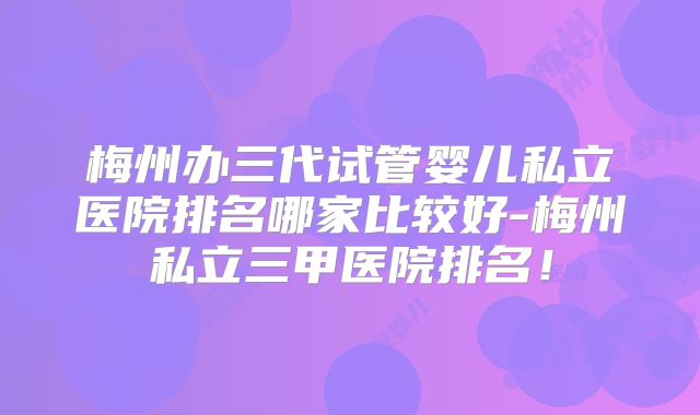 梅州办三代试管婴儿私立医院排名哪家比较好-梅州私立三甲医院排名！