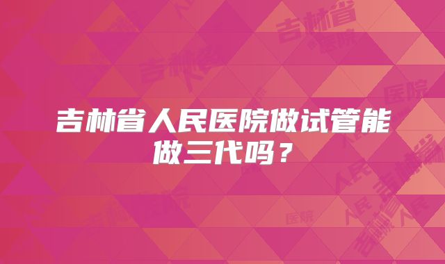 吉林省人民医院做试管能做三代吗？