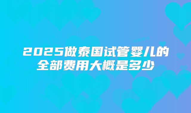 2025做泰国试管婴儿的全部费用大概是多少