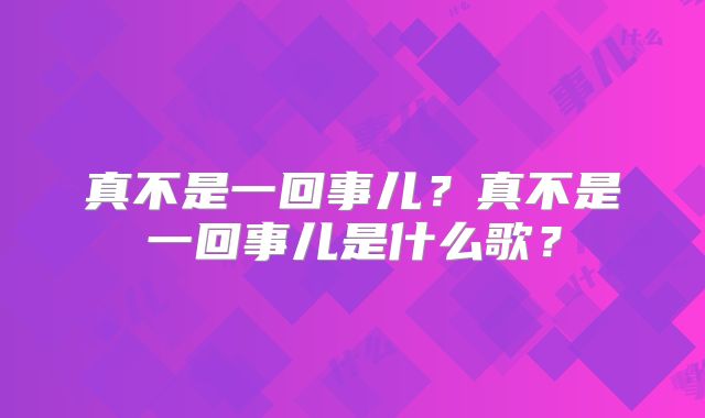 真不是一回事儿？真不是一回事儿是什么歌？