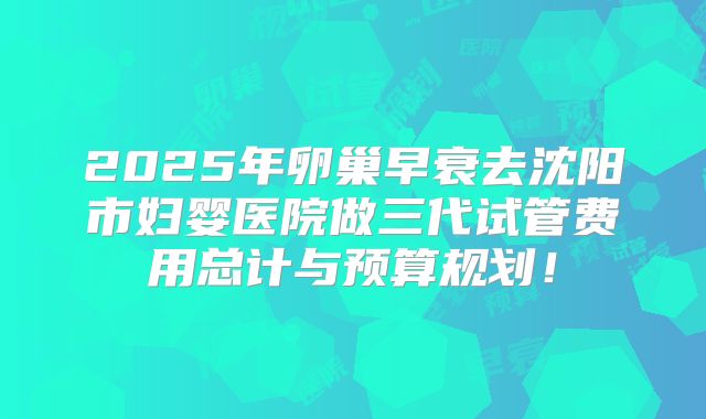2025年卵巢早衰去沈阳市妇婴医院做三代试管费用总计与预算规划!