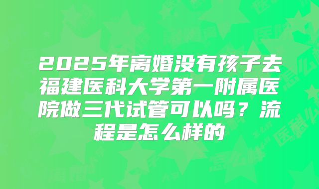 2025年离婚没有孩子去福建医科大学第一附属医院做三代试管可以吗？流程是怎么样的