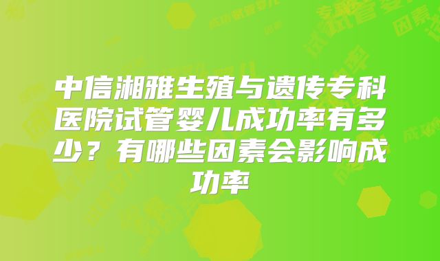 中信湘雅生殖与遗传专科医院试管婴儿成功率有多少?有哪些因素会影响成功率