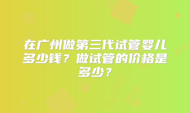 在广州做第三代试管婴儿多少钱？做试管的价格是多少？