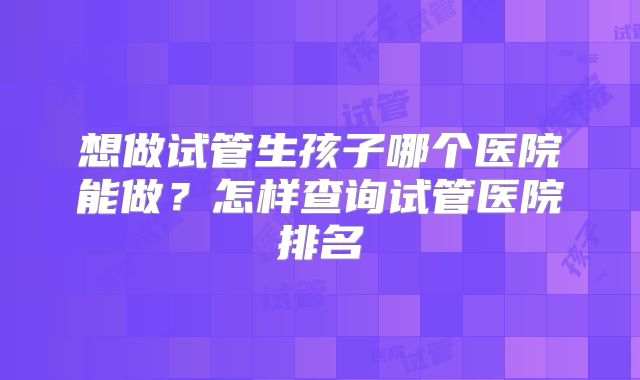 想做试管生孩子哪个医院能做?怎样查询试管医院排名