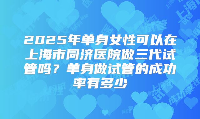 2025年单身女性可以在上海市同济医院做三代试管吗?单身做试管的成功率有多少