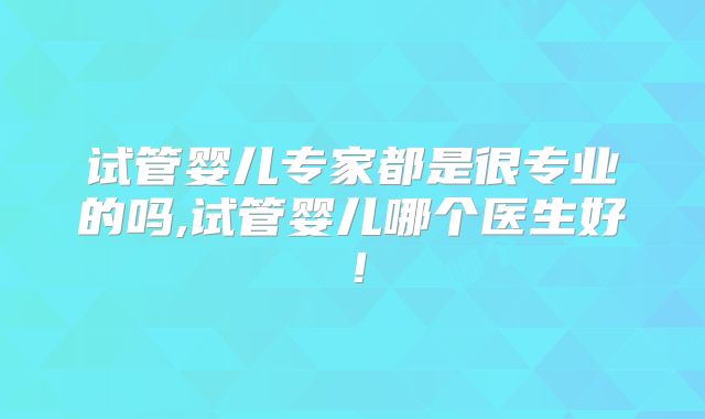 试管婴儿专家都是很专业的吗,试管婴儿哪个医生好！