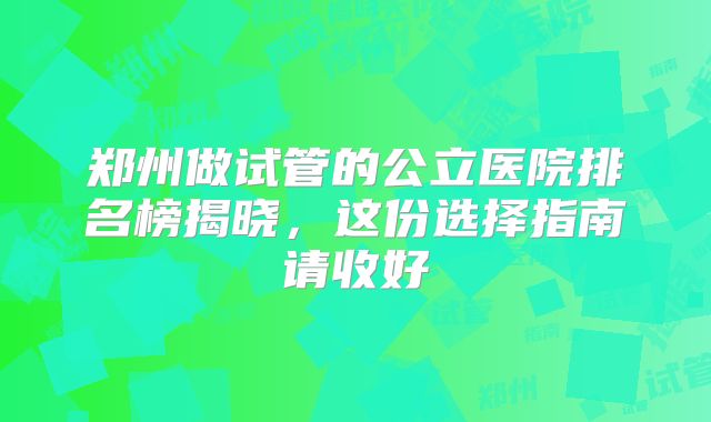 郑州做试管的公立医院排名榜揭晓，这份选择指南请收好