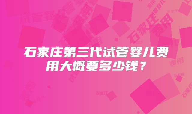 石家庄第三代试管婴儿费用大概要多少钱?