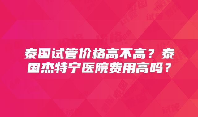 泰国试管价格高不高？泰国杰特宁医院费用高吗？