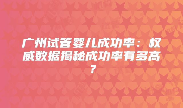 广州试管婴儿成功率：权威数据揭秘成功率有多高？