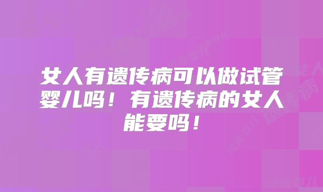 女人有遗传病可以做试管婴儿吗！有遗传病的女人能要吗！