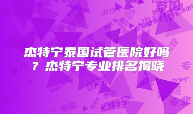 杰特宁泰国试管医院好吗?杰特宁专业排名揭晓