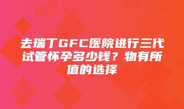 去瑞丁GFC医院进行三代试管怀孕多少钱？物有所值的选择
