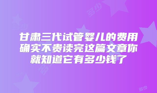 甘肃三代试管婴儿的费用确实不贵读完这篇文章你就知道它有多少钱了