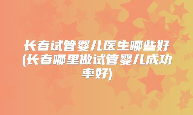 长春试管婴儿医生哪些好(长春哪里做试管婴儿成功率好)