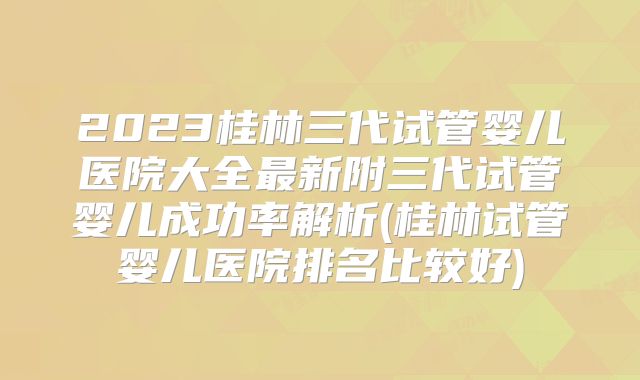2023桂林三代试管婴儿医院大全最新附三代试管婴儿成功率解析(桂林试管婴儿医院排名比较好)