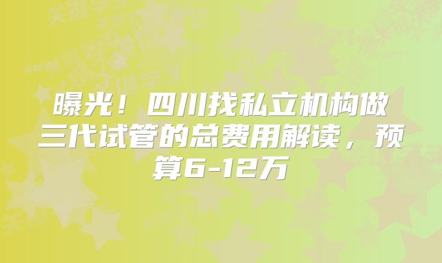 曝光！四川找私立机构做三代试管的总费用解读，预算6-12万