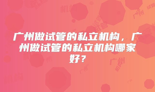 广州做试管的私立机构，广州做试管的私立机构哪家好？