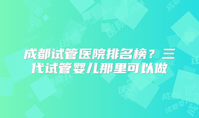 成都试管医院排名榜？三代试管婴儿那里可以做