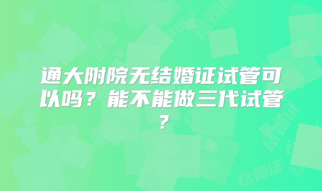 通大附院无结婚证试管可以吗？能不能做三代试管？