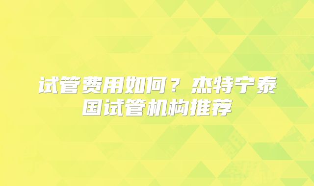试管费用如何？杰特宁泰国试管机构推荐