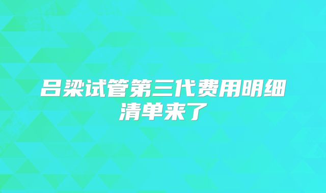 吕梁试管第三代费用明细清单来了