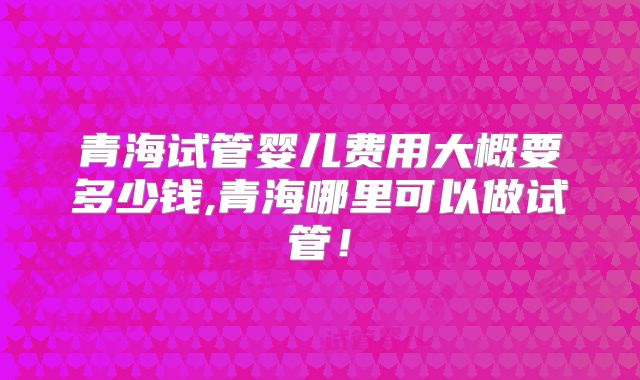 青海试管婴儿费用大概要多少钱,青海哪里可以做试管!