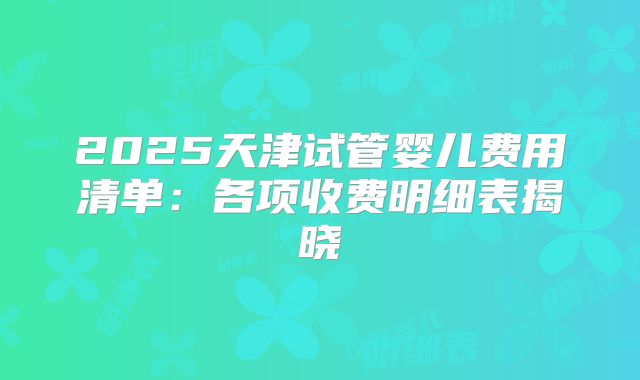 2025天津试管婴儿费用清单:各项收费明细表揭晓