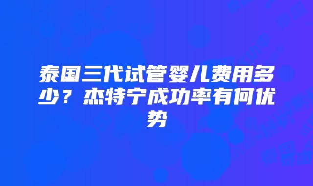 泰国三代试管婴儿费用多少？杰特宁成功率有何优势