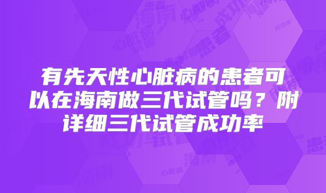 有先天性心脏病的患者可以在海南做三代试管吗?附详细三代试管成功率