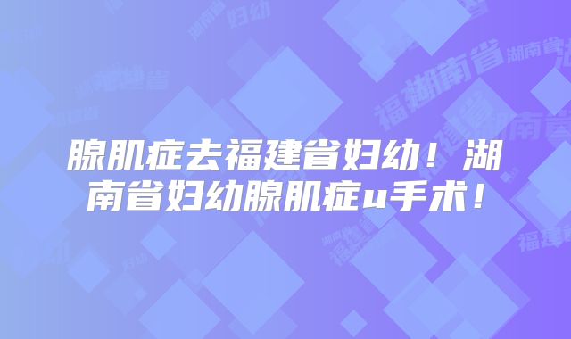 腺肌症去福建省妇幼！湖南省妇幼腺肌症u手术！