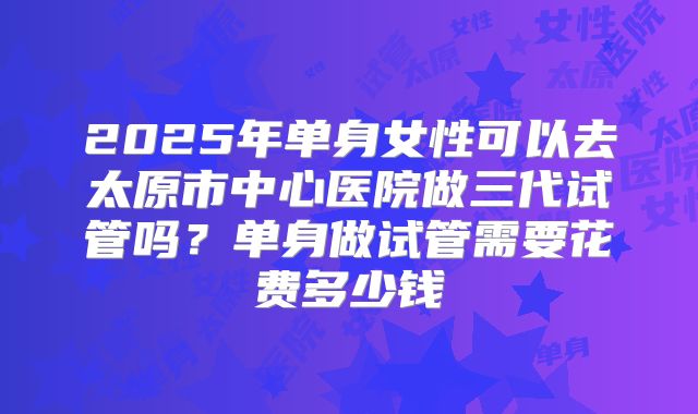 2025年单身女性可以去太原市中心医院做三代试管吗？单身做试管需要花费多少钱