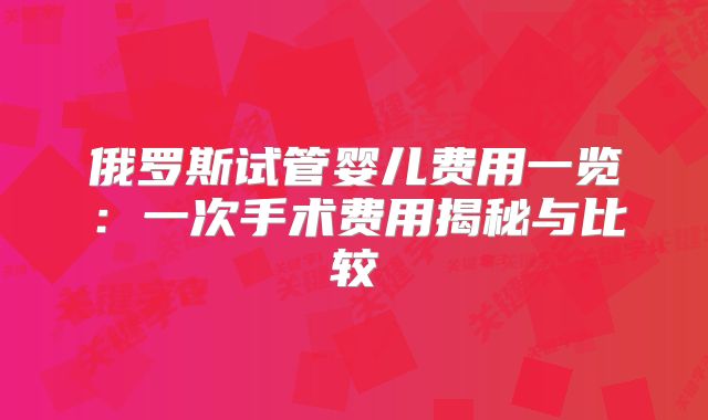 俄罗斯试管婴儿费用一览：一次手术费用揭秘与比较
