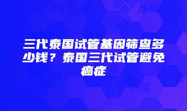 三代泰国试管基因筛查多少钱？泰国三代试管避免癌症