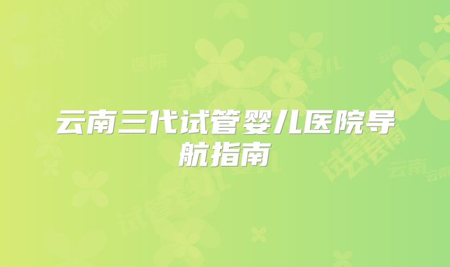 云南三代试管婴儿医院导航指南