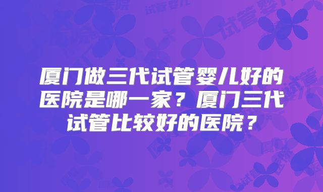 厦门做三代试管婴儿好的医院是哪一家?厦门三代试管比较好的医院?